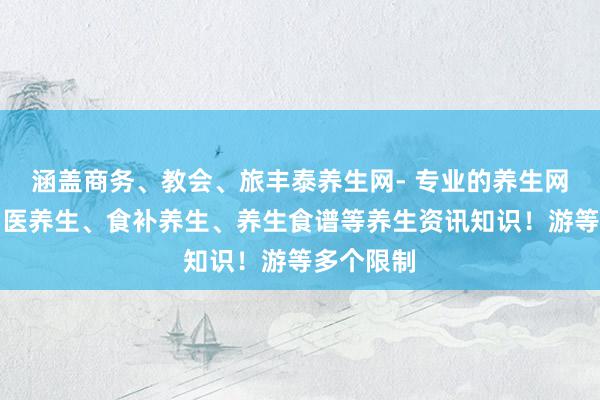 涵盖商务、教会、旅丰泰养生网- 专业的养生网，汇集中医养生、食补养生、养生食谱等养生资讯知识！游等多个限制